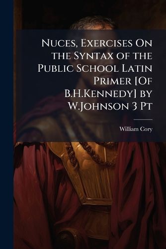 Cover image for Nuces, Exercises on the Syntax of the Public School Latin Primer [Of B.H.Kennedy] by W.Johnson 3 PT