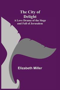 Cover image for The City of Delight; A Love Drama of the Siege and Fall of Jerusalem