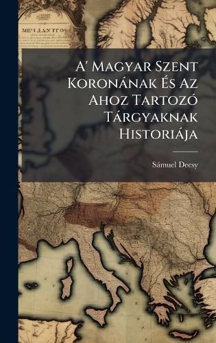 Cover image for A' Magyar Szent Koronanak As Az Ahoz TartozA3 Targyaknak Historiaja
