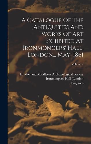 A Catalogue Of The Antiquities And Works Of Art Exhibited At Ironmongers' Hall, London... May, 1861; Volume 2