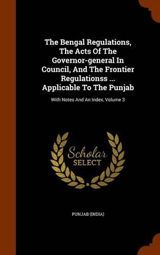 Cover image for The Bengal Regulations, the Acts of the Governor-General in Council, and the Frontier Regulationss ... Applicable to the Punjab: With Notes and an Index, Volume 3