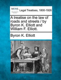 Cover image for A treatise on the law of roads and streets / by Byron K. Elliott and William F. Elliott.