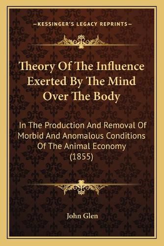 Theory of the Influence Exerted by the Mind Over the Body: In the Production and Removal of Morbid and Anomalous Conditions of the Animal Economy (1855)