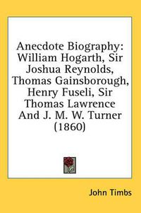 Cover image for Anecdote Biography: William Hogarth, Sir Joshua Reynolds, Thomas Gainsborough, Henry Fuseli, Sir Thomas Lawrence and J. M. W. Turner (1860)