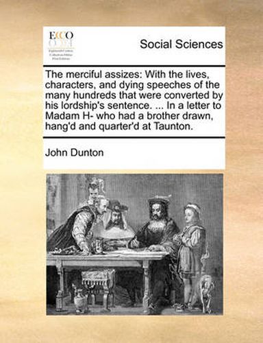 Cover image for The Merciful Assizes: With the Lives, Characters, and Dying Speeches of the Many Hundreds That Were Converted by His Lordship's Sentence. ... in a Letter to Madam H- Who Had a Brother Drawn, Hang'd and Quarter'd at Taunton.