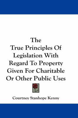 Cover image for The True Principles of Legislation with Regard to Property Given for Charitable or Other Public Uses