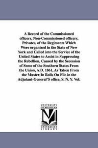 Cover image for A Record of the Commissioned officers, Non-Commissioned officers, Privates, of the Regiments Which Were organized in the State of New York and Called into the Service of the United States to Assist in Suppressing the Rebellion, Caused by the Secession of Som