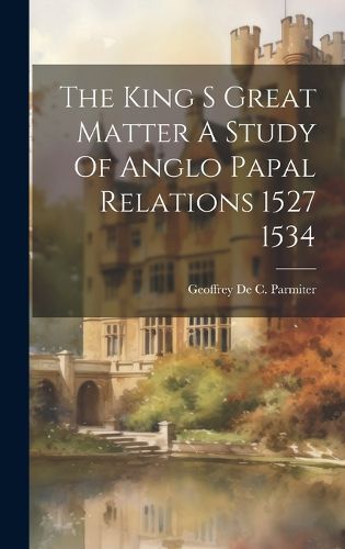 Cover image for The King S Great Matter A Study Of Anglo Papal Relations 1527 1534