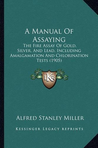 Cover image for A Manual of Assaying: The Fire Assay of Gold, Silver, and Lead, Including Amalgamation and Chlorination Tests (1905)