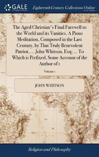 Cover image for The Aged Christian's Final Farewell to the World and its Vanities. A Pious Meditation, Composed in the Last Century, by That Truly Benevolent Patriot, ... John Whitson, Esq; ... To Which is Prefixed, Some Account of the Author of 1; Volume 1