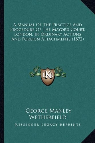 Cover image for A Manual of the Practice and Procedure of the Mayor's Court, London, in Ordinary Actions and Foreign Attachments (1872)