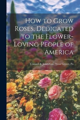 Cover image for How to Grow Roses, Dedicated to the Flower-loving People of America