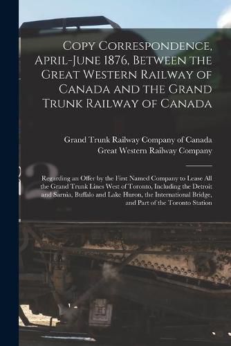 Cover image for Copy Correspondence, April-June 1876, Between the Great Western Railway of Canada and the Grand Trunk Railway of Canada [microform]: Regarding an Offer by the First Named Company to Lease All the Grand Trunk Lines West of Toronto, Including The...