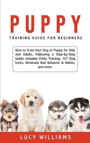 Cover image for Puppy Training Guide for Beginners: How to Train Your Dog or Puppy for Kids and Adults, Following a Step-by-Step Guide: Includes Potty Training, 101 Dog tricks, Eliminate Bad Behavior & Habits, and more.