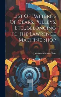 Cover image for List Of Patterns Of Gears, Pulleys, Etc., Belonging To The Lawrence Machine Shop