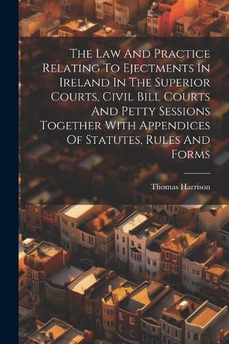 Cover image for The Law And Practice Relating To Ejectments In Ireland In The Superior Courts, Civil Bill Courts And Petty Sessions Together With Appendices Of Statutes, Rules And Forms