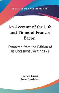 Cover image for An Account of the Life and Times of Francis Bacon: Extracted from the Edition of His Occasional Writings V1