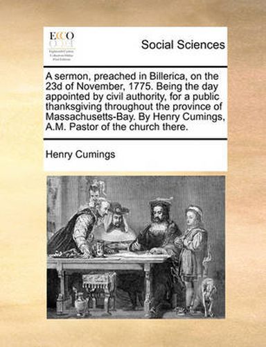 Cover image for A Sermon, Preached in Billerica, on the 23d of November, 1775. Being the Day Appointed by Civil Authority, for a Public Thanksgiving Throughout the Province of Massachusetts-Bay. by Henry Cumings, A.M. Pastor of the Church There.