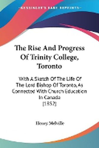 Cover image for The Rise and Progress of Trinity College, Toronto: With a Sketch of the Life of the Lord Bishop of Toronto, as Connected with Church Education in Canada (1852)