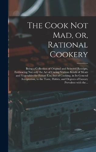 Cover image for The Cook Not Mad, or, Rational Cookery [microform]: Being a Collection of Original and Selected Receipts, Embracing Not Only the Art of Curing Various Kinds of Meats and Vegetables for Future Use, but of Cooking, in Its General Acceptation, to The...