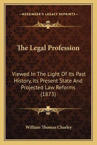 Cover image for The Legal Profession: Viewed in the Light of Its Past History, Its Present State and Projected Law Reforms (1873)