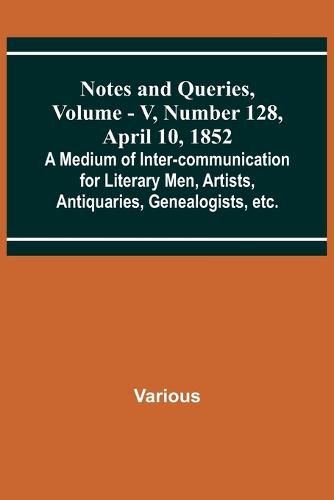 Notes and Queries, Vol. V, Number 128, April 10, 1852; A Medium of Inter-communication for Literary Men, Artists, Antiquaries, Genealogists, etc.