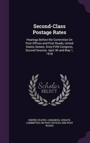 Second-Class Postage Rates: Hearings Before the Committee on Post Offices and Post Roads, United States Senate, Sixty-Fifth Congress, Second Session. April 30 and May 1, 1918