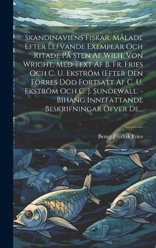 Skandinaviens Fiskar, Malade Efter Lefvande Exemplar Och Ritade Pa Sten Af Wilh. Von Wright, Med Text Af B. Fr. Fries Och C. U. Ekstroem (efter Den Foerres Doed Fortsatt Af C. U. Ekstroem Och C. J. Sundewall. - Bihang Innefattande Beskrifningar OEfver De...