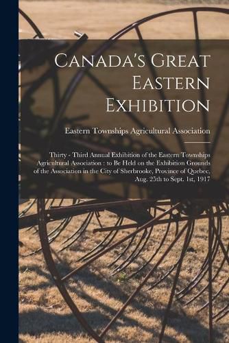 Canada's Great Eastern Exhibition: Thirty - Third Annual Exhibition of the Eastern Townships Agricultural Association: to Be Held on the Exhibition Grounds of the Association in the City of Sherbrooke, Province of Quebec, Aug. 25th to Sept. 1st, 1917