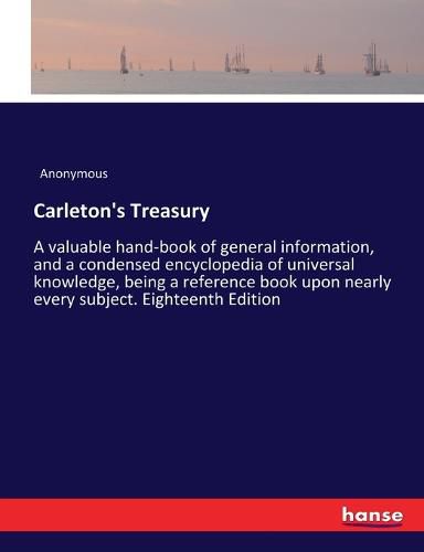 Cover image for Carleton's Treasury: A valuable hand-book of general information, and a condensed encyclopedia of universal knowledge, being a reference book upon nearly every subject. Eighteenth Edition