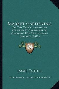 Cover image for Market Gardening: Or the Various Methods Adopted by Gardeners in Growing for the London Markets (1872)