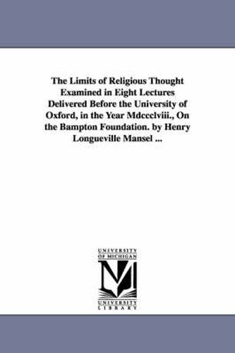 Cover image for The Limits of Religious Thought Examined in Eight Lectures Delivered Before the University of Oxford, in the Year Mdccclviii., On the Bampton Foundation. by Henry Longueville Mansel ...