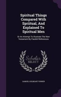 Cover image for Spiritual Things Compared with Spriitual, and Explained to Spiritual Men: Or an Attempt to Illustrate the New Testament by Parallel References