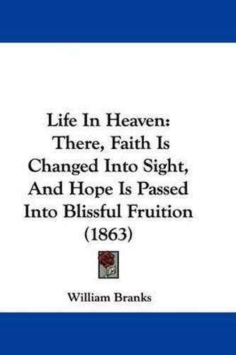 Cover image for Life In Heaven: There, Faith Is Changed Into Sight, And Hope Is Passed Into Blissful Fruition (1863)