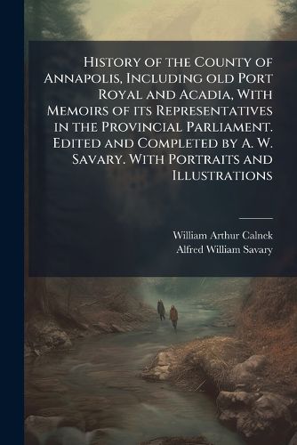 Cover image for History of the County of Annapolis, Including old Port Royal and Acadia, With Memoirs of its Representatives in the Provincial Parliament. Edited and Completed by A. W. Savary. With Portraits and Illustrations