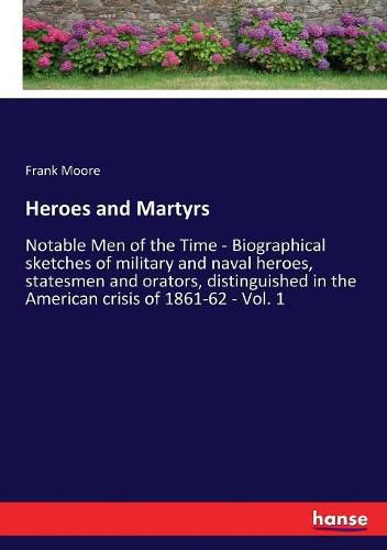 Heroes and Martyrs: Notable Men of the Time - Biographical sketches of military and naval heroes, statesmen and orators, distinguished in the American crisis of 1861-62 - Vol. 1