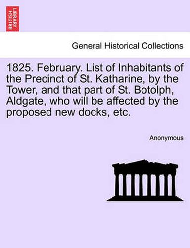 1825. February. List of Inhabitants of the Precinct of St. Katharine, by the Tower, and That Part of St. Botolph, Aldgate, Who Will Be Affected by the Proposed New Docks, Etc.