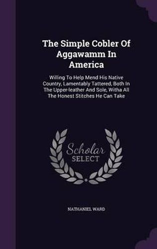 Cover image for The Simple Cobler of Aggawamm in America: Willing to Help Mend His Native Country, Lamentably Tattered, Both in the Upper-Leather and Sole, Witha All the Honest Stitches He Can Take