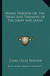 Cover image for Moral Heroism Or, the Trials and Triumphs of the Great and Good