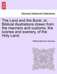 Cover image for The Land and the Book; Or, Biblical Illustrations Drawn from the Manners and Customs, the Scenes and Scenery, of the Holy Land.