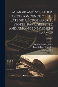 Cover image for Memoir and Scientific Correspondence of the Late Sir George Gabriel Stokes, Bart., Selected and Arranged by Joseph Larmor; Volume 1