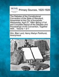 Cover image for The Debates of the Constitutional Convention of the State of Maryland, Assembled at the City of Annapolis, Wednesday, April 27, 1864: Being a Full and Complete Report of the Debates and Proceedings of the Convention, Together With... Volume 1 of 1