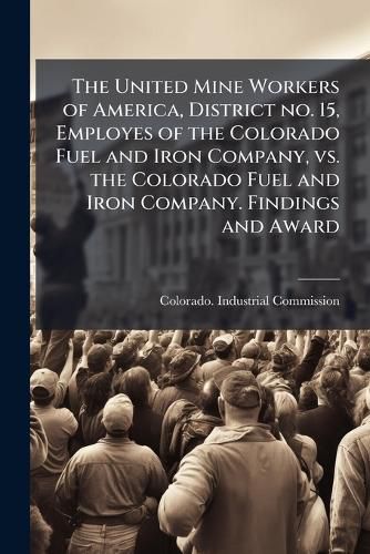 Cover image for The United Mine Workers of America, District No. 15, Employes of the Colorado Fuel and Iron Company, vs. the Colorado Fuel and Iron Company. Findings and Award