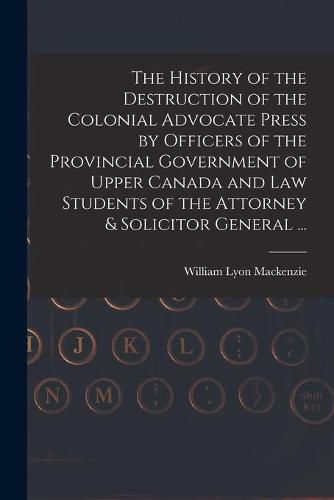 The History of the Destruction of the Colonial Advocate Press by Officers of the Provincial Government of Upper Canada and Law Students of the Attorney & Solicitor General ... [microform]