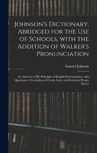 Cover image for Johnson's Dictionary, Abridged for the Use of Schools, With the Addition of Walker's Pronunciation; an Abstract of His Principles of English Pronunciation, With Questions; a Vocabulary of Greek, Latin, and Scripture Proper Names