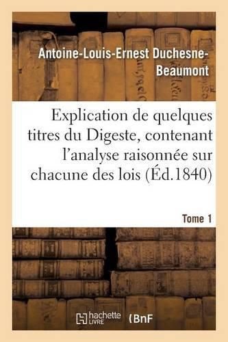 Explication de Quelques Titres Du Digeste, Contenant l'Analyse Raisonnee Sur Chacune Des Lois Tome 1: Qui Y Sont Contenues, de la Doctrine Des Plus Celebres Commentateurs, Tels Que Cujas, Pothier