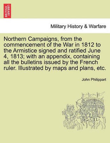 Cover image for Northern Campaigns, from the Commencement of the War in 1812 to the Armistice Signed and Ratified June 4, 1813; With an Appendix, Containing All the Bulletins Issued by the French Ruler. Illustrated by Maps and Plans, Etc. Vol. II.