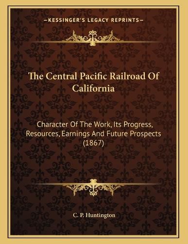 Cover image for The Central Pacific Railroad of California: Character of the Work, Its Progress, Resources, Earnings and Future Prospects (1867)