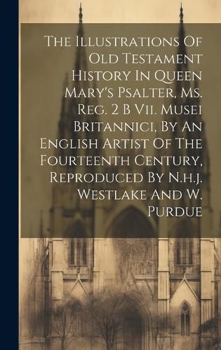 Cover image for The Illustrations Of Old Testament History In Queen Mary's Psalter, Ms. Reg. 2 B Vii. Musei Britannici, By An English Artist Of The Fourteenth Century, Reproduced By N.h.j. Westlake And W. Purdue