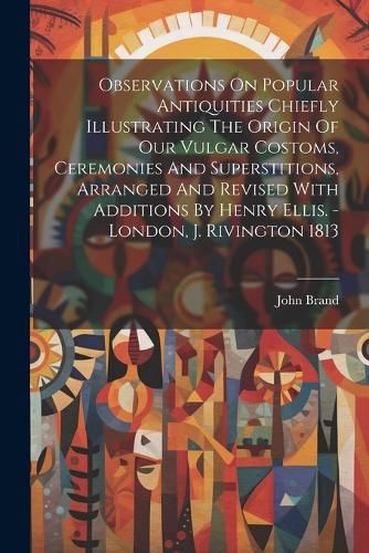 Observations On Popular Antiquities Chiefly Illustrating The Origin Of Our Vulgar Costoms, Ceremonies And Superstitions, Arranged And Revised With Additions By Henry Ellis. - London, J. Rivington 1813